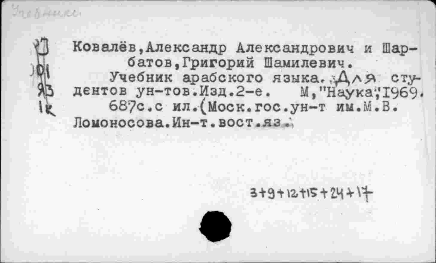 ﻿Ковалёв,Александр Александрович и Шар-батов,Григорий Шамилевич.
Учебник арабского языка,,Для студентов ун-тов.Изд.2-е.	М, ’’Наука;11969«
687с.с ил.(Моск.гос.ун-т им.М.В.
Ломоносова. Ин-т. вост .яз
